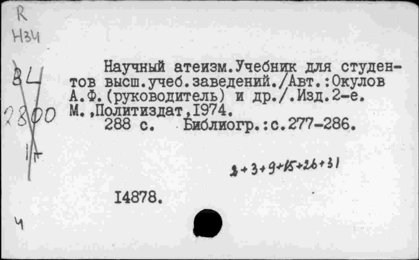 ﻿Научный атеизм.Учебник для студен тов высш.учеб.заведений./Авт.:0кулов А.ф.(руководитель) и др./.Изд.2-е. М.»Политиздат,1974.
288с. Библиогр.:с.277-286.

14878.